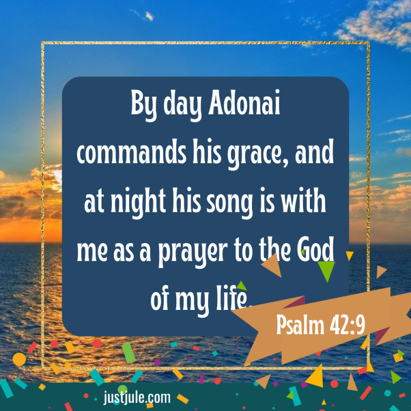 By day Adonai commands his grace, and at night his song is with me as a prayer to the God of my life. Psalm 42:9 